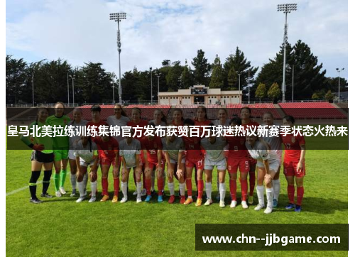 皇马北美拉练训练集锦官方发布获赞百万球迷热议新赛季状态火热来
