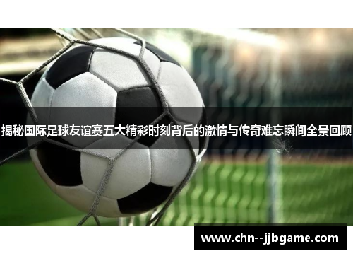 揭秘国际足球友谊赛五大精彩时刻背后的激情与传奇难忘瞬间全景回顾 揭秘国际足球友谊赛五大精彩时刻背后的激情与传奇难忘瞬间全景回顾